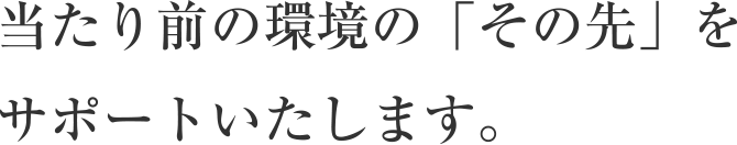 当たり前の環境の「その先」をサポートいたします。